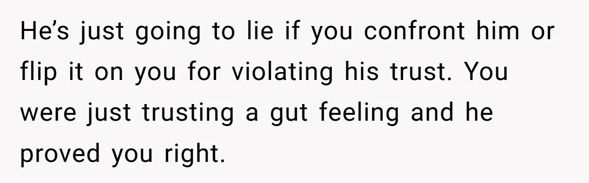 Woman Secretly Reads Her Fiancé Messages With His Female Best Friend And Faces Devastating Discovery He’s just going to lie if you confront him or flip it on you for violating his trust. You were just trusting a gut feeling and he proved you right.