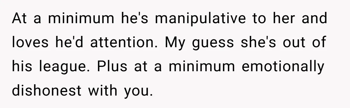 Woman Secretly Reads Her Fiancé Messages With His Female Best Friend And Faces Devastating Discovery At a minimum he's manipulative to her and loves he'd attention. My guess she's out of his league. Plus at a minimum emotionally dishonest with you.