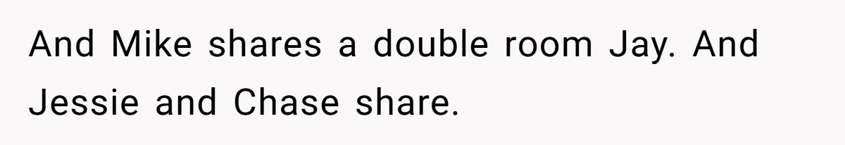 And Mike shares a double room Jay. And Jessie and Chase share.