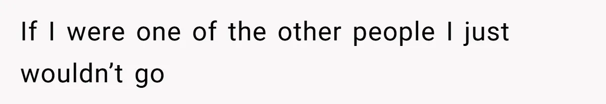 If I were one of the other people I just wouldn’t go