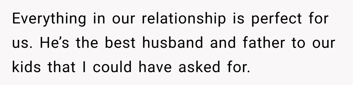 Wife's Best Friend Follows Loyal Husband Inside During Backyard Party And Forces Unexpected Kiss Everything in our relationship is perfect for us. He’s the best husband and father to our kids that I could have asked for.