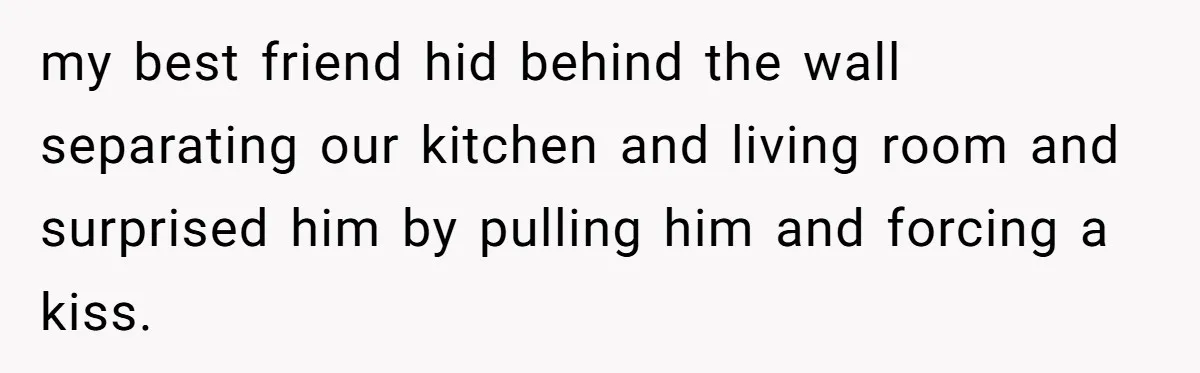 Wife's Best Friend Follows Loyal Husband Inside During Backyard Party And Forces Unexpected Kiss my best friend hid behind the wall separating our kitchen and living room and surprised him by pulling him and forcing a kiss.