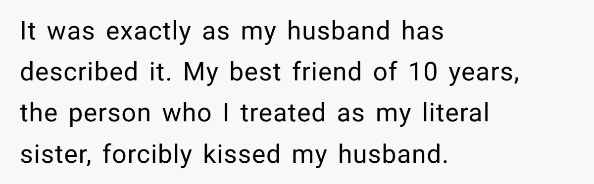Wife's Best Friend Follows Loyal Husband Inside During Backyard Party And Forces Unexpected Kiss It was exactly as my husband has described it. My best friend of 10 years, the person who I treated as my literal sister, forcibly kissed my husband.