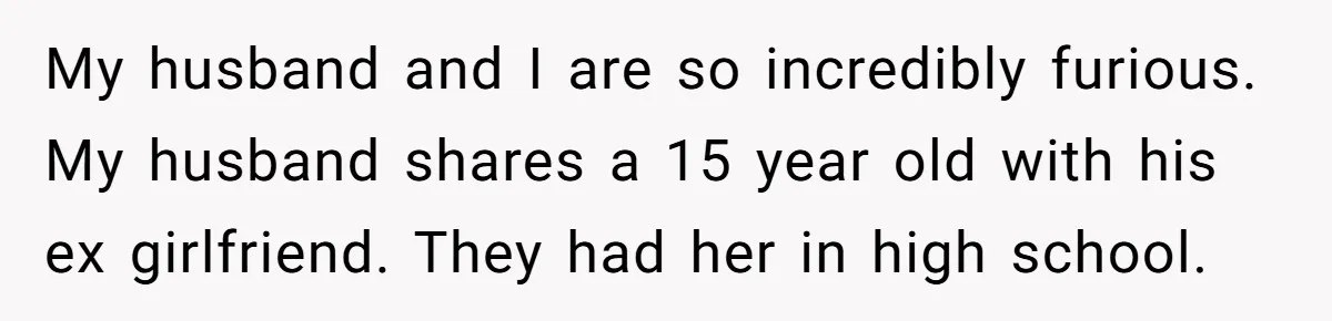 Parents Learn Their Strict Rules Failed Teenage Stepdaughter In A Devastating Way My husband and I are so incredibly furious. My husband shares a 15 year old with his ex girlfriend. They had her in high school.