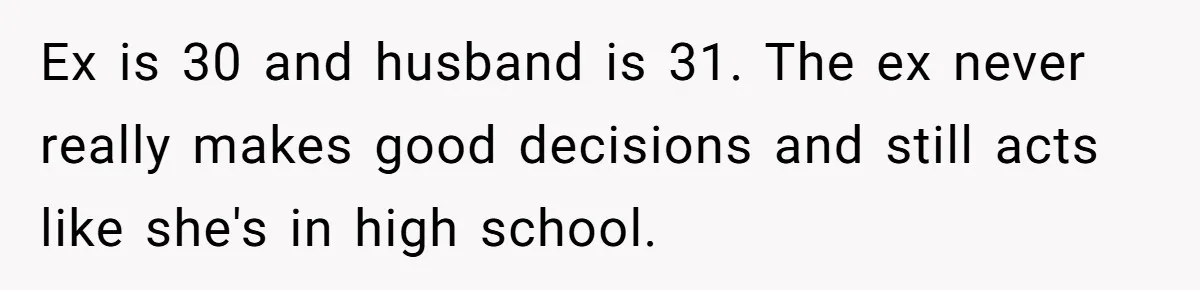 Parents Learn Their Strict Rules Failed Teenage Stepdaughter In A Devastating Way Ex is 30 and husband is 31. The ex never really makes good decisions and still acts like she's in high school.