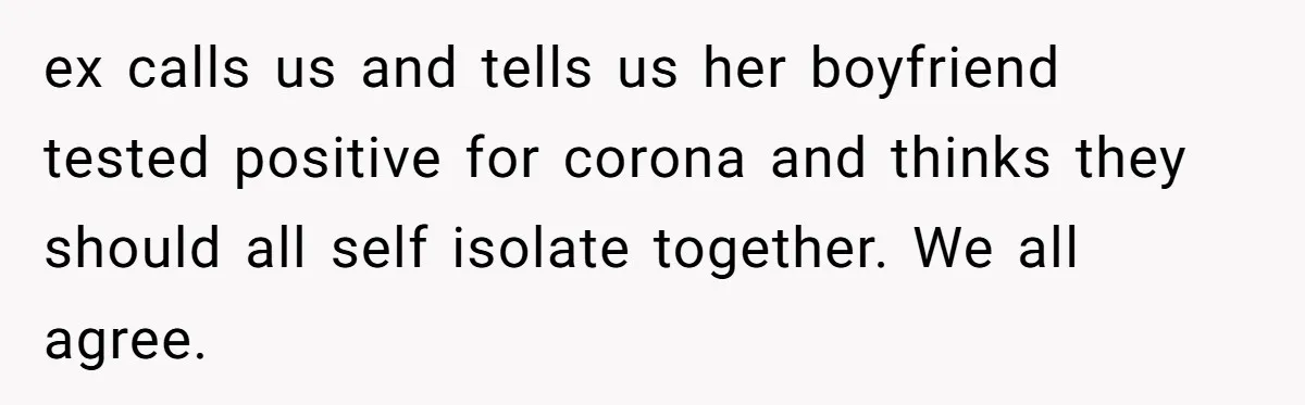 Parents Learn Their Strict Rules Failed Teenage Stepdaughter In A Devastating Way ex calls us and tells us her boyfriend tested positive for corona and thinks they should all self isolate together. We all agree.