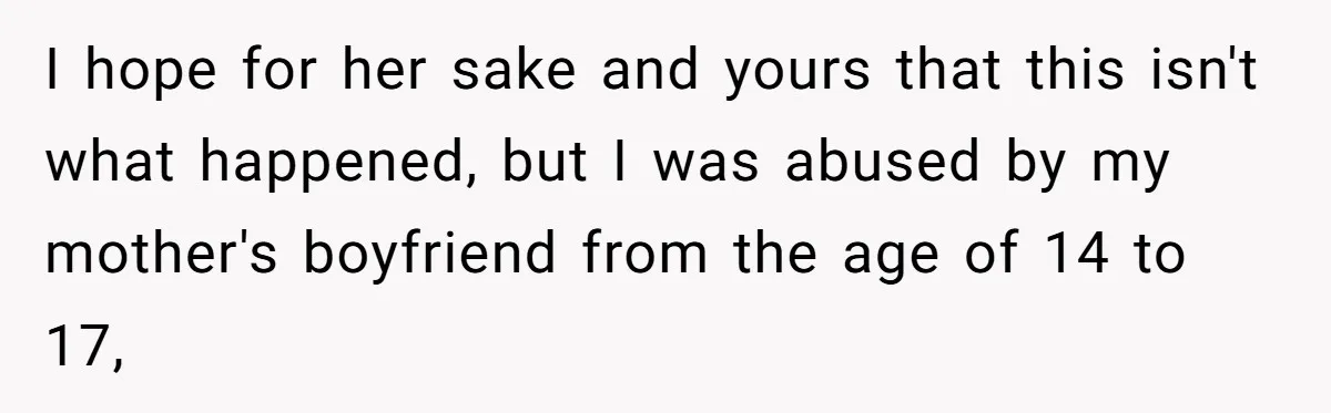Parents Learn Their Strict Rules Failed Teenage Stepdaughter In A Devastating Way I hope for her sake and yours that this isn't what happened, but I was abused by my mother's boyfriend from the age of 14 to 17,