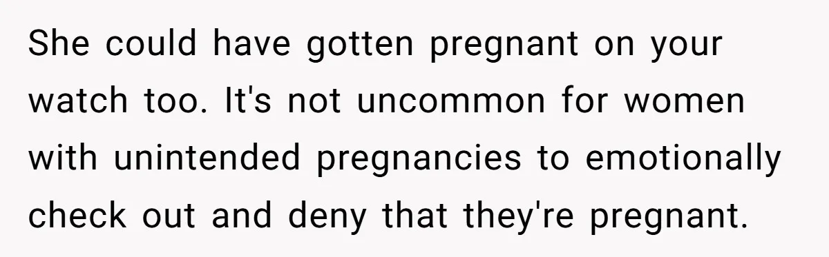 Parents Learn Their Strict Rules Failed Teenage Stepdaughter In A Devastating Way She could have gotten pregnant on your watch too. It's not uncommon for women with unintended pregnancies to emotionally check out and deny that they're pregnant.