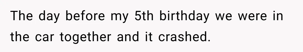 The day before my 5th birthday we were in the car together and it crashed.