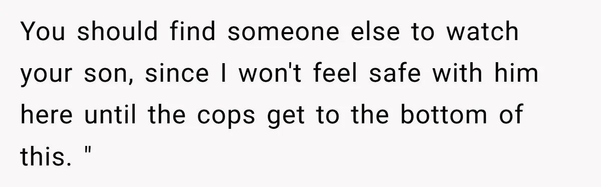 Woman Babysits Her Nephew For Free, Then Finds A Hidden Camera Watching Her Playroom You should find someone else to watch your son, since I won't feel safe with him here until the cops get to the bottom of this. "