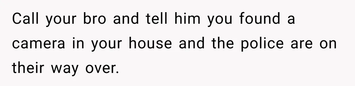 Woman Babysits Her Nephew For Free, Then Finds A Hidden Camera Watching Her Playroom Call your bro and tell him you found a camera in your house and the police are on their way over.