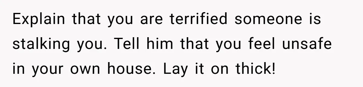 Woman Babysits Her Nephew For Free, Then Finds A Hidden Camera Watching Her Playroom Explain that you are terrified someone is stalking you. Tell him that you feel unsafe in your own house. Lay it on thick!