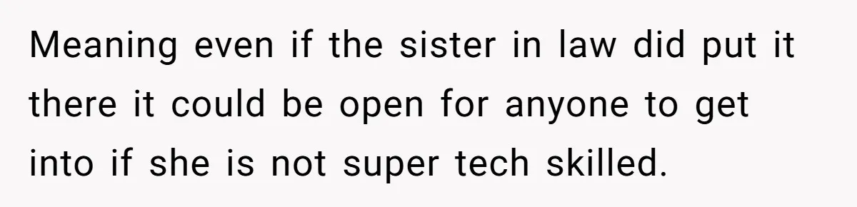 Woman Babysits Her Nephew For Free, Then Finds A Hidden Camera Watching Her Playroom Meaning even if the sister in law did put it there it could be open for anyone to get into if she is not super tech skilled.