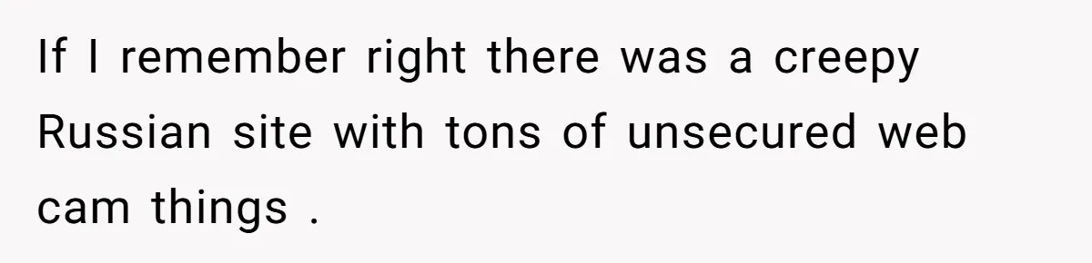 Woman Babysits Her Nephew For Free, Then Finds A Hidden Camera Watching Her Playroom If I remember right there was a creepy Russian site with tons of unsecured web cam things .