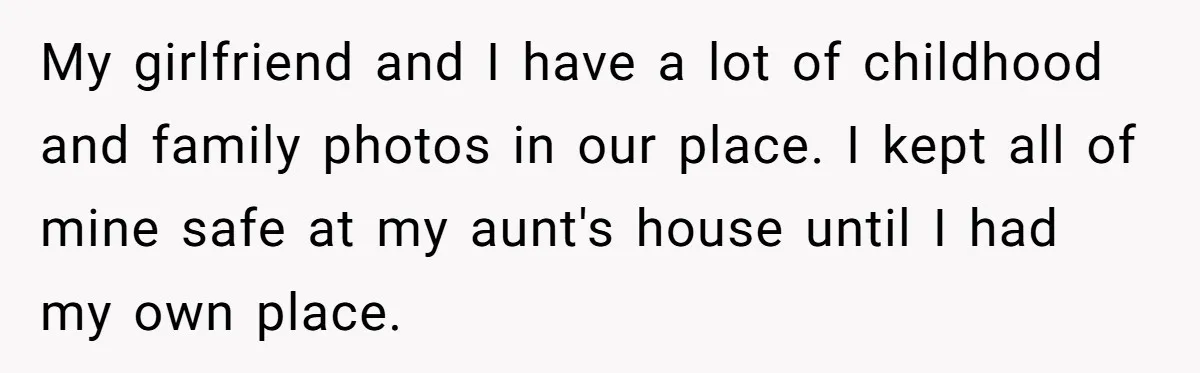 Young Man Throws His Fathers Old Words Back At Him Over Family Photos In His New Home My girlfriend and I have a lot of childhood and family photos in our place. I kept all of mine safe at my aunt's house until I had my own...
