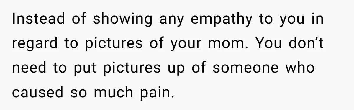 Young Man Throws His Fathers Old Words Back At Him Over Family Photos In His New Home Instead of showing any empathy to you in regard to pictures of your mom. You don’t need to put pictures up of someone who caused so much pain.