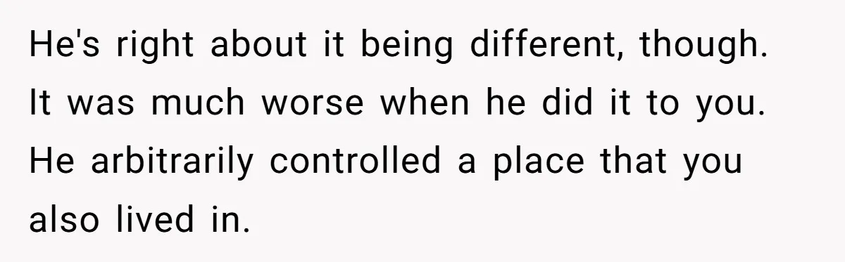 Young Man Throws His Fathers Old Words Back At Him Over Family Photos In His New Home He's right about it being different, though. It was much worse when he did it to you. He arbitrarily controlled a place that you also lived in.