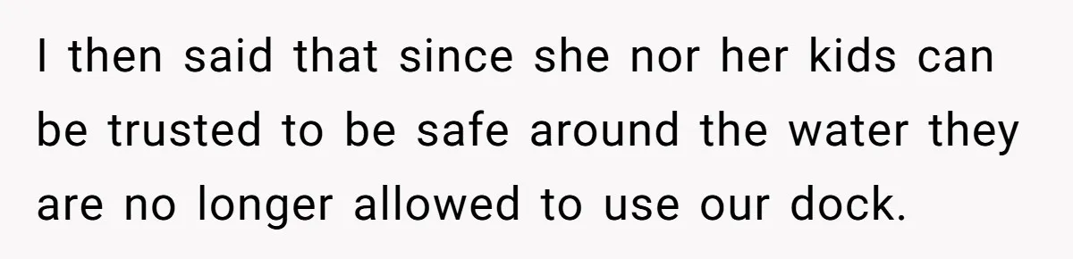 Man Revokes His Aunt Access To Shared Family Dock After Kids Take Boat During Unsupervised Moment I then said that since she nor her kids can be trusted to be safe around the water they are no longer allowed to use our dock.