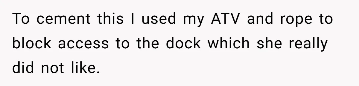 Man Revokes His Aunt Access To Shared Family Dock After Kids Take Boat During Unsupervised Moment To cement this I used my ATV and rope to block access to the dock which she really did not like.
