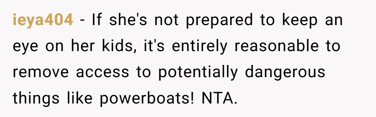 Man Revokes His Aunt Access To Shared Family Dock After Kids Take Boat During Unsupervised Moment ieya404 − If she's not prepared to keep an eye on her kids, it's entirely reasonable to remove access to potentially dangerous things like powerboats! NTA.