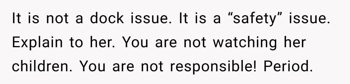 Man Revokes His Aunt Access To Shared Family Dock After Kids Take Boat During Unsupervised Moment It is not a dock issue. It is a “safety” issue. Explain to her. You are not watching her children. You are not responsible! Period.