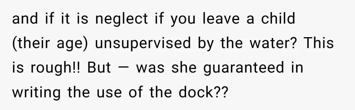 Man Revokes His Aunt Access To Shared Family Dock After Kids Take Boat During Unsupervised Moment and if it is neglect if you leave a child (their age) unsupervised by the water? This is rough!! But — was she guaranteed in writing the use of the...