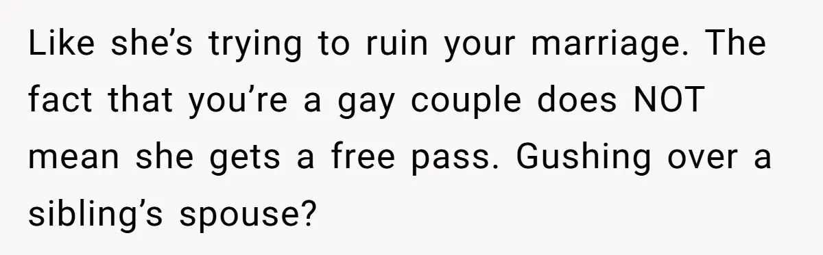 Sister Names Her Baby After Her Brother's Husband, Following Years Of Strange Fixation Like she’s trying to ruin your marriage. The fact that you’re a gay couple does NOT mean she gets a free pass. Gushing over a sibling’s spouse?