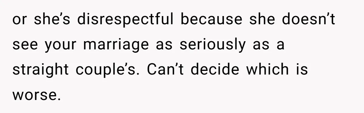 Sister Names Her Baby After Her Brother's Husband, Following Years Of Strange Fixation or she’s disrespectful because she doesn’t see your marriage as seriously as a straight couple’s. Can’t decide which is worse.
