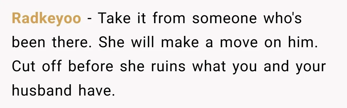Sister Names Her Baby After Her Brother's Husband, Following Years Of Strange Fixation Radkeyoo − Take it from someone who's been there. She will make a move on him. Cut off before she ruins what you and your husband have.