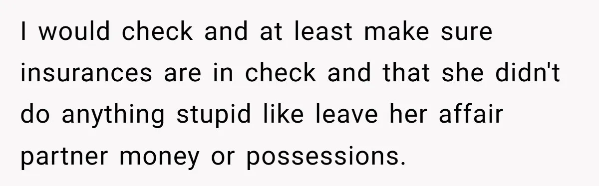 Widower Figures Out A Betrayal After Wife's Passing, Now He Is Grieving In Complex Emotions I would check and at least make sure insurances are in check and that she didn't do anything stupid like leave her affair partner money or possessions.