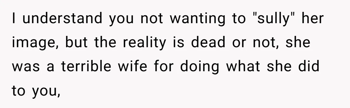 Widower Figures Out A Betrayal After Wife's Passing, Now He Is Grieving In Complex Emotions I understand you not wanting to "sully" her image, but the reality is dead or not, she was a terrible wife for doing what she did to you,