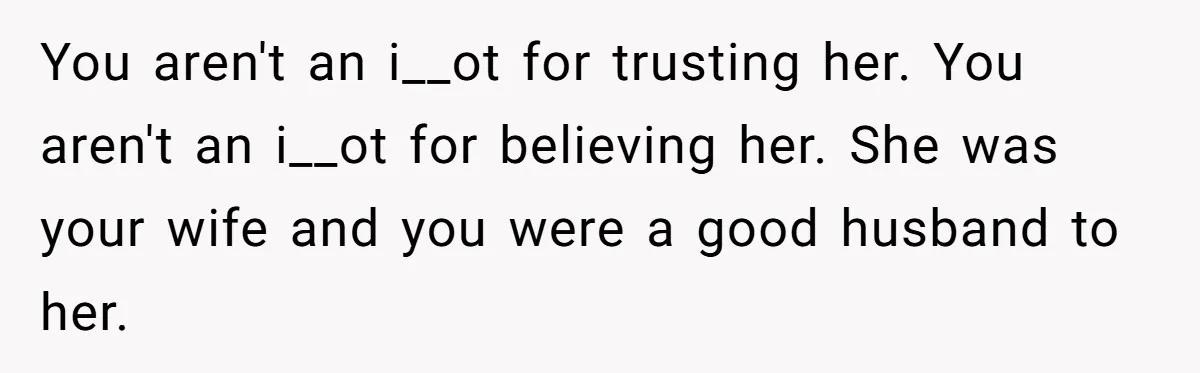 Widower Figures Out A Betrayal After Wife's Passing, Now He Is Grieving In Complex Emotions You aren't an i__ot for trusting her. You aren't an i__ot for believing her. She was your wife and you were a good husband to her.