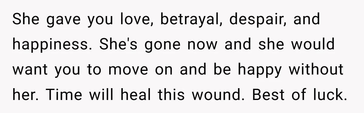 Widower Figures Out A Betrayal After Wife's Passing, Now He Is Grieving In Complex Emotions She gave you love, betrayal, despair, and happiness. She's gone now and she would want you to move on and be happy without her. Time will heal this wound. Best...