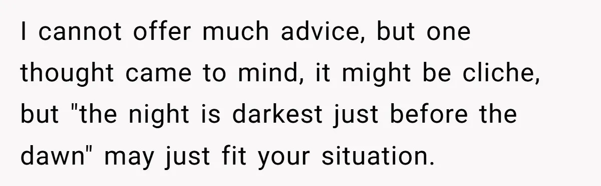 Widower Figures Out A Betrayal After Wife's Passing, Now He Is Grieving In Complex Emotions I cannot offer much advice, but one thought came to mind, it might be cliche, but "the night is darkest just before the dawn" may just fit your situation.