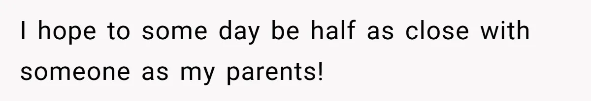 I hope to some day be half as close with someone as my parents!