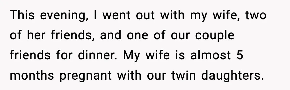 Man Says Wife’s Friend Made A Move While She Was Pregnant, Now He’s Worried She Won’t Believe Him This evening, I went out with my wife, two of her friends, and one of our couple friends for dinner. My wife is almost 5 months pregnant with our twin...