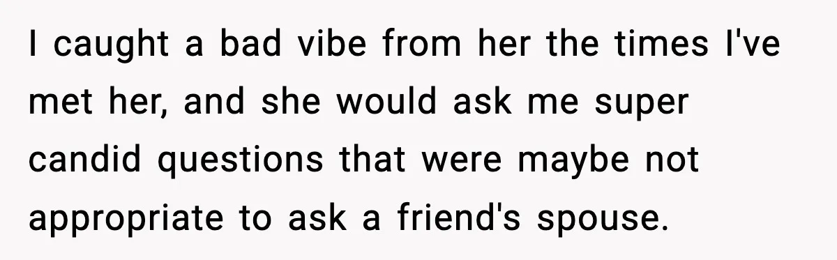 Man Says Wife’s Friend Made A Move While She Was Pregnant, Now He’s Worried She Won’t Believe Him I caught a bad vibe from her the times I've met her, and she would ask me super candid questions that were maybe not appropriate to ask a friend's spouse.