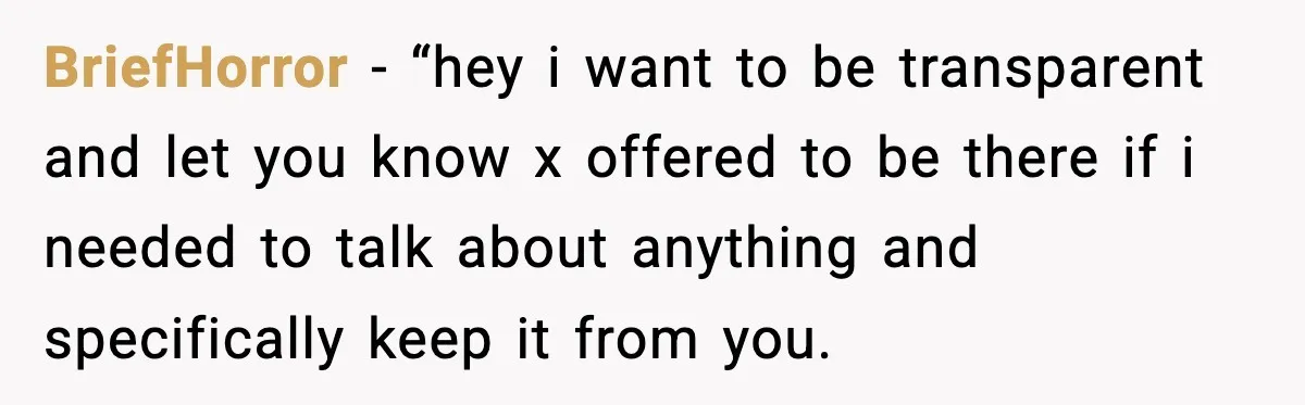 Man Says Wife’s Friend Made A Move While She Was Pregnant, Now He’s Worried She Won’t Believe Him BriefHorror − “hey i want to be transparent and let you know x offered to be there if i needed to talk about anything and specifically keep it from you.