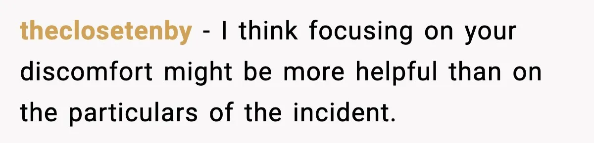 Man Says Wife’s Friend Made A Move While She Was Pregnant, Now He’s Worried She Won’t Believe Him theclosetenby − I think focusing on your discomfort might be more helpful than on the particulars of the incident.