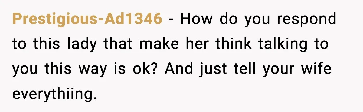 Man Says Wife’s Friend Made A Move While She Was Pregnant, Now He’s Worried She Won’t Believe Him Prestigious-Ad1346 − How do you respond to this lady that make her think talking to you this way is ok? And just tell your wife everythiing.