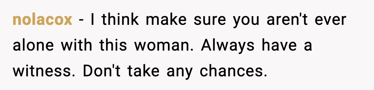 Man Says Wife’s Friend Made A Move While She Was Pregnant, Now He’s Worried She Won’t Believe Him nolacox − I think make sure you aren't ever alone with this woman. Always have a witness. Don't take any chances.