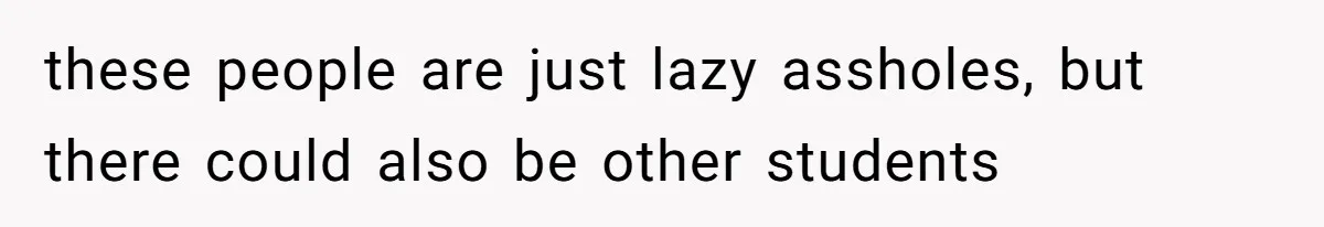 these people are just lazy assholes, but there could also be other students