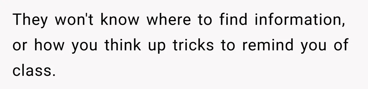 They won't know where to find information, or how you think up tricks to remind you of class.