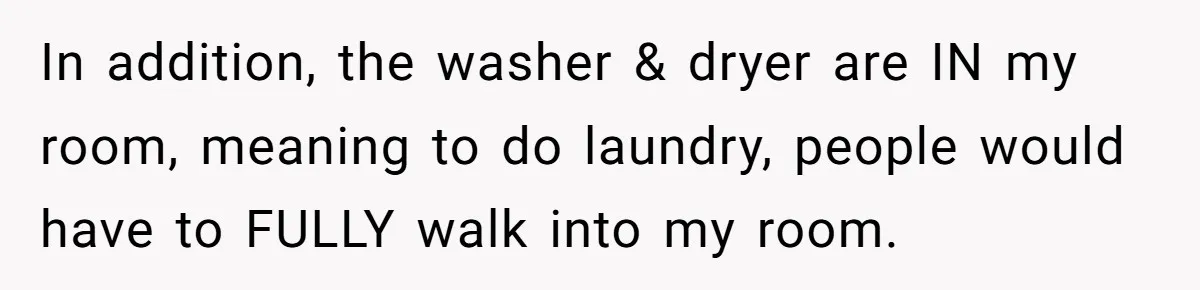 Woman Backs Out Of House Deal Last Minute After Realizing Her “Room” Comes With Public Access In addition, the washer & dryer are IN my room, meaning to do laundry, people would have to FULLY walk into my room.