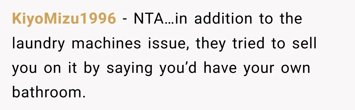 Woman Backs Out Of House Deal Last Minute After Realizing Her “Room” Comes With Public Access KiyoMizu1996 − NTA…in addition to the laundry machines issue, they tried to sell you on it by saying you’d have your own bathroom.