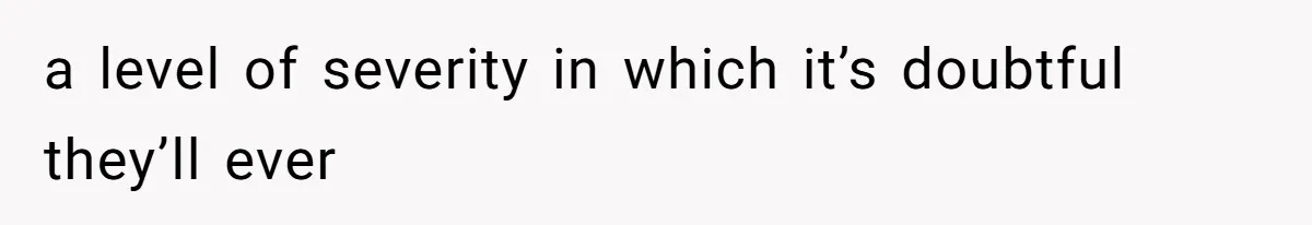 a level of severity in which it’s doubtful they’ll ever
