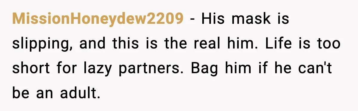 Woman Calls Out Boyfriend’s “I Don’t Know How” Routine, Now He Finally Picks Up The Mop MissionHoneydew2209 − His mask is slipping, and this is the real him. Life is too short for lazy partners. Bag him if he can't be an adult.