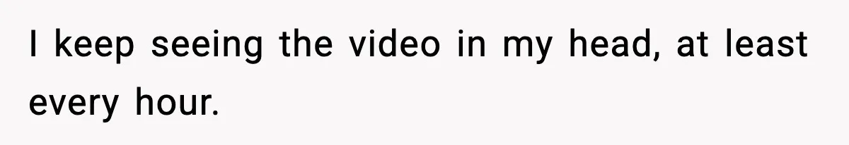 I keep seeing the video in my head, at least every hour.