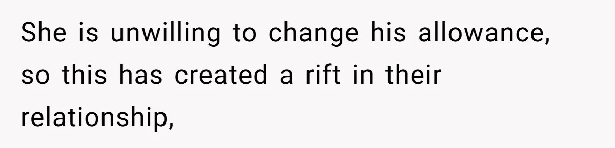 She is unwilling to change his allowance, so this has created a rift in their relationship,