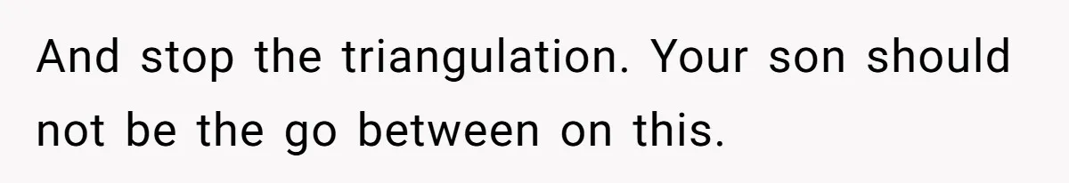 And stop the triangulation. Your son should not be the go between on this.